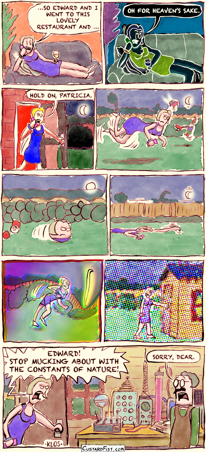 - - - This is a comic strip - - -
Lilith is sitting comfortably in her living room, drinking sherry and talking to a friend on the phone.
Lilith: …SO EDWARD AND I WENT TO THIS LOVELY RESTAURANT AND …
All of a sudden, everything turns negative.
Lilith: OH FOR HEAVEN’S SAKE.
Then, everything becomes oversaturated.
Lilith gets up and walks out the backdoor.
Lilith: HOLD ON, PATRICIA.
Lilith walks purposefully through the backyard.
Suddenly, gravity disappears for a few seconds and Lilith and objects around her float around.
Something else changes and everything becomes spherical.
Lilith rolls through the backyard.
Gravity returns, stronger than ever.
Lilith is squashed and she drags herself across the lawn. Trees bend. The moon’s orbit becomes smaller.
The curvature of space changes, warping Lilith and the garden into a weird shape.
The light’s refractive index gets out of wack.
Lilith reaches the garden shed.
Lilith opens the door. Her husband is doing some science experiments.
Lilith: EDWARD! STOP MUCKING ABOUT WITH THE CONSTANTS OF NATURE!
Edward: SORRY, DEAR.