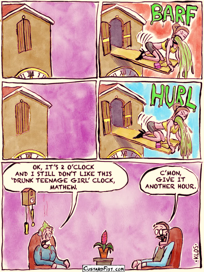 - - - This is a comic strip - - -
We see an old-fashioned clock up close.
A little door opens and a plank pops out with a drunk teenage girl on it who is on all fours and pukes.
The girl disappears. The door closes.
The girl pops out again and pukes.
Then we zoom out and see a woman sitting under the clock with splatters of vomit on her. She complains to her husband “OK, IT’S 2 O’CLOCK AND I STILL DON’T LIKE THIS ‘DRUNK TEENAGE GIRL’ CLOCK, MATHEW.”
Mathew responds “C’MON, GIVE IT ANOTHER HOUR.”