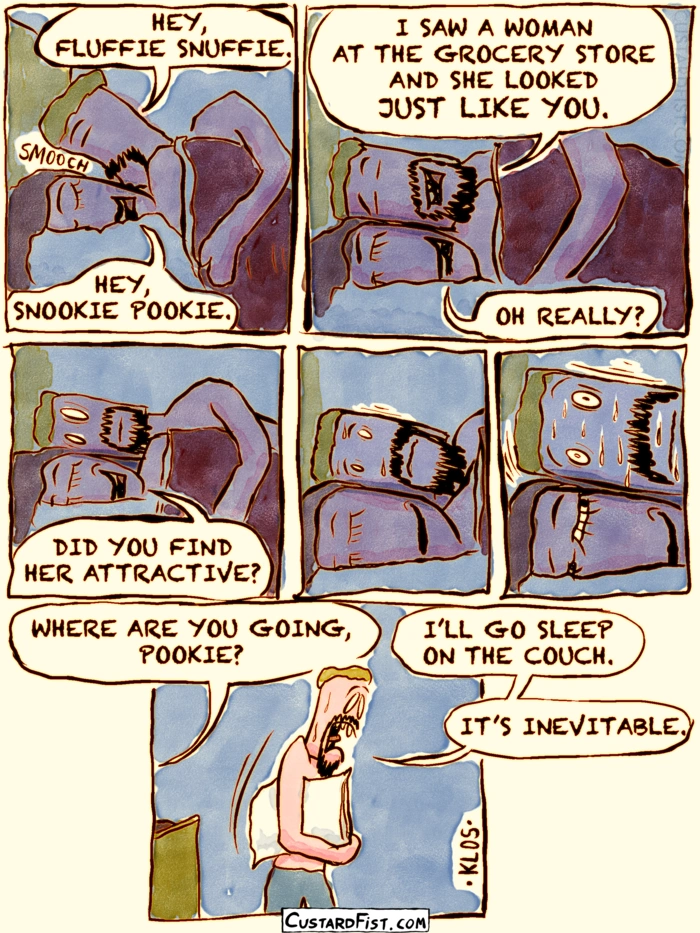 - - - This is a comic strip - - -
Tim and Jamie are lying in bed. Tim snuggles up to Jamie.
Tim: HEY FLUFFIE SNUFFIE. 
Jamie: HEY SNOOKIE POOKIE.

Tim: I SAW A WOMAN AT THE GROCERY STORE AND SHE LOOKED JUST LIKE YOU.
Jamie: OH REALLY?

Jamie: DID YOU FIND HER ATTRACTIVE?
Tim’s smile is wiped off of his face, as he realizes he set a trap for himself. Gets nervous, starts sweating.

Tim gets up and walks away with his pillow under his arm.
Jamie: WHERE ARE YOU GOING, POOKIE?
Tim: I’LL GO SLEEP ON THE COUCH. IT’S INEVITABLE.
