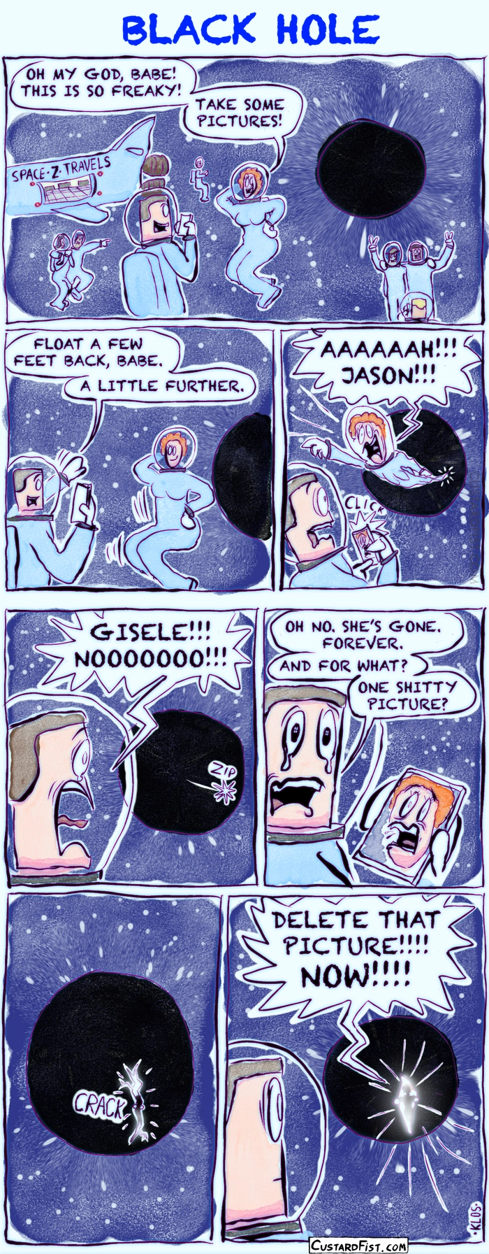 - - - This is a comic strip - - -
A wide shot shows a black hole in space. A spaceship labeled SPACE-Z-TRAVELS floats nearby. Several space tourists in spacesuits are doing a spacewalk, trying to take photos of themselves with the black hole in the background. In the foreground, Giselle says to her boyfriend, Jason: “Oh my god, babe! This is so freaky! Take some pictures!”
Giselle poses in front of the black hole while Jason gets ready to take some cool photos. Jason says: “Float a few feet back, babe. A little further.”
At the exact moment Jason snaps the first picture, the black hole starts pulling Giselle in. Her body stretches as she begins to be “spaghettified.” She screams: “Aaaaah!!! Jason!!!”
Giselle has disappeared beyond the event horizon. Jason shouts: “Giselle!!! Nooooooo!!!”
Jason begins to cry as he tries to process what just happened. He says: “Oh no. She’s gone. Forever.”
He adds: “And for what? One shitty picture?”
A moment later, the black hole starts to tear open with a loud ripping sound. Bright light breaks through the opening.
In front of the blinding light inside the torn hole, the silhouette of Giselle appears. She is furious and yells: “Delete that picture!!!! Now!!!!”