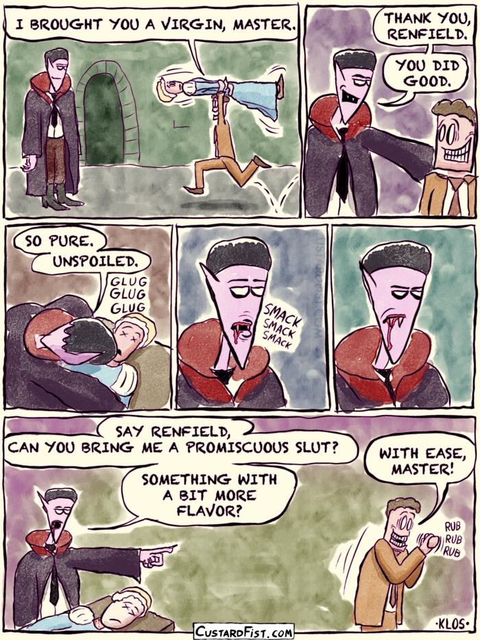 - - - This is a comic strip - - -
Renfield has kidnapped a young virgin woman and has brought her to count Dracula.
Renfield: I BROUGHT YOU A VIRGIN, MASTER.

Dracula: THANK YOU, RENFIELD. YOU DID GOOD.

Dracula bites the virgin and takes a sip.
Dracula: SO PURE. UNSPOILED.

He smacks his lips with a dull expression on his face.

Dracula: SAY RENFIELD, CAN YOU BRING ME A PROMISCUOUS SLUT? SOMETHING WITH A BIT MORE FLAVOR?
Renfield walks away and rubs his hands in manic delight.
Renfield: WITH EASE, MASTER!
