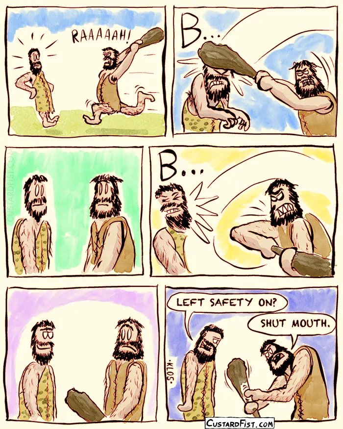 - - - This is a comic strip - - -

In prehistoric times, a caveman attacks another caveman with a huge club.
He bashes him straight on the head… But nothing happens, and they look at each other confused.

He hits him on the side of his head, but again… Nothing happens.

The victim smirks and says: “LEFT SAFETY ON?“
Annoyed, the attacker grunts: “SHUT MOUTH!“, as he fidgets with the safety on his club.