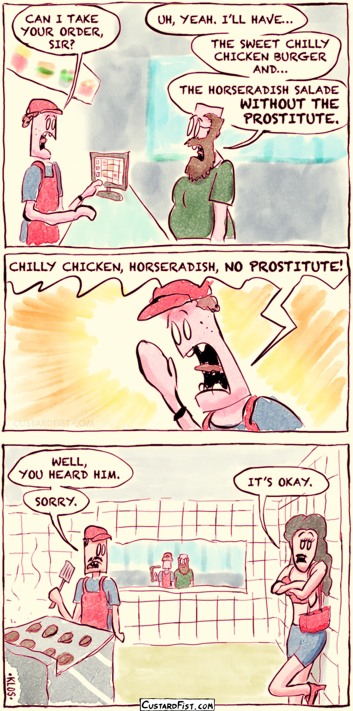 - - - This is a comic strip - - -
A guy in a fast food chain orders food at the counter. 
Employee: CAN I TAKE YOUR ORDER, SIR? 
Our guy: UH, YEAH. I’LL HAVE… THE SWEET CHILLY CHICKEN BURGER AND… THE HORSERADISH SALADE WITHOUT THE PROSTITUTE.

The employee yells the order to the kitchen staff.
CHILLY CHICKEN, HORSERADISH, NO PROSTITUTE!

The cook in the kitchen: WELL, YOU HEARD HIM. SORRY.
The prostitute leaning against the kitchen wall: IT’S OKAY.
