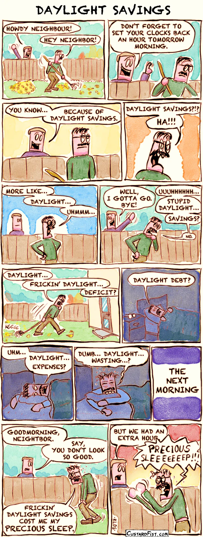 This is a comic strip
In a wide shot of the backyard, Guy is raking leaves when his neighbor sticks his head over the fence.
Neighbor says: “Howdy neighbour!”
Guy replies: “Hey neighbor!”
Guy and the neighbor stand at the fence.
Neighbor says: “Don’t forget to set your clocks back an hour tomorrow morning.”
Guy and the neighbor are still at the fence.
Neighbor says: “You know… because of daylight savings.”
Guy looks annoyed by this news.
Guy shouts: “Daylight savings?!? Ha!!!”
Guy, looking angry, declares:
“More like… daylight… uhmmm…”
He gets preoccupied trying to come up with a clever comeback.
Guy mutters: “Uuuhhhhh… stupid daylight… savings? No.”
Neighbor says: “Well, I gotta go. Bye!”
The neighbor walks away, waving friendly.
Guy walks back toward the house, dragging the rake behind him, lost in thought as he tries to come up with a witty comment about daylight savings.
He says: “Daylight… frickin’ daylight… deficit?”
Later, Guy is in bed, still thinking.
He says: “Daylight… debt?”
Guy tosses and turns in bed.
He mumbles: “Uhm… daylight… expenses?”
After several hours, he’s still wide awake and exhausted. He mutters: “Dumb… daylight… wasting…?”
A caption says: “The next morning.”
Guy walks into the backyard. His body is slumped, his face tired and unshaven, with dark circles under his eyes.
The neighbor greets him and says: “Good morning, neighbor. Say, you don’t look so good.”
Guy replies: “Those fricking daylight savings cost me my precious sleep.”
Neighbor says: “But we had an extra hour.”
Guy shouts: “Precious sleeeeeep!!!”