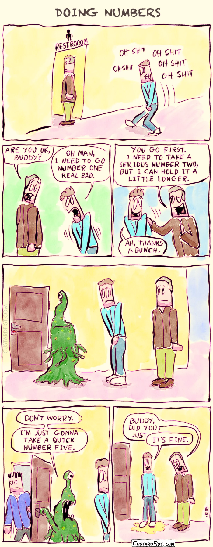 - - - This is a comic strip - - -
David desperately needs to pee and gets in line for the men’s bathroom.

David looks like he is about to burst. The guy in front of him looks at him with concern and says: “Are you OK, buddy?”
David says: “Oh man, I need to go number one real bad.”

The guy lets David go ahead of him and says: “You go first. I need to take a serious number two, but I can hold it a little longer.”
David says: “Ah, thanks a bunch.”

Then David notices the next person in line: an alien — a slimy, amorphous green blob.

The bathroom door opens and a man walks out of the stall. The alien slithers toward the bathroom, grabs the doorknob, turns its head toward David, and says: “Don’t worry. I’m just gonna take a quick number five.”

David is shocked and accidentally pees his pants. The other guy looks at him with concern again and says: “Buddy, did you just…”
David says: “It’s fine.”
