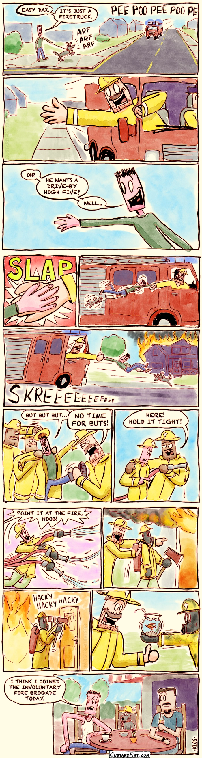- - - This is a comic strip - - -  

We are in the suburbs. John is walking his dog, Dax.
A firetruck approaches with its sirens on. Dax is barking.
John: EASY DAX. IT’S JUST A FIRETRUCK.

A smiling firefighter leans out the passenger window with his hand stuck out.

John: OH? HE WANTS A DRIVE-BY HIGH FIVE? WELL...
John happily raises his hand, awaiting the high five.

Their hands meet. SLAP!

But the firefighter grabs John’s hand, dragging him and Dax along next to the speeding firetruck.

They arrive at a large house fire. They break with screeching tires. 
John and Dax tumble forwards, still hanging on the firm grip of the firefighter.

Firefighters put a helmet and coat on John.
John: BUT BUT BUT…
Firefighter: NO TIME FOR BUTS.

They hand him a fire hose.
Fireman: HERE! HOLD IT TIGHT!

John is overpowered by the force of the hose. He sprays everywhere.
Fireman: POINT IT AT THE FIRE, NOOB!

John is being pushed into a burning building. He’s wearing an oxygen mask and carrying an axe.

John is awkwardly hacking his way through a thin door.

John returns from the burning building, having rescued a fishbowl with a goldfish in it.

We’re at a café. John sits at a table with a friend, exhausted, covered in soot, wearing a dirty white tank top.
Dax sits beside John, wearing a tiny firefighter helmet.
John: I THINK I JOINED THE INVOLUNTARY FIRE BRIGADE TODAY.