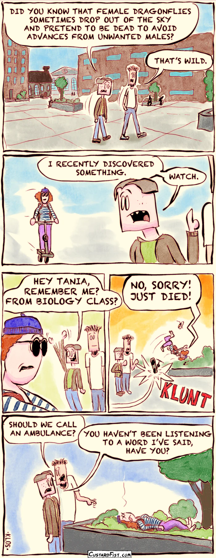 - - - This is a comic strip - - -  

Joseph Erkhoff and his roommate, Rudy, are walking on campus.
Joseph: DID YOU KNOW THAT FEMALE DRAGONFLIES SOMETIMES DROP OUT OF THE SKY AND PRETEND TO BE DEAD TO AVOID ADVANCES FROM UNWANTED MALES?
Rudy: THAT’S WILD.

Joseph looks over his shoulder and sees Tania, about to pass by on her scooter.
Joseph: I RECENTLY DISCOVERED SOMETHING. WATCH.

Joseph waves at Tania.
Joseph: HEY TANIA, REMEMBER ME? FROM BIOLOGY CLASS?

Tania swerves, hits a planter with her scooter, tumbles through the air yelling “NO, SORRY! JUST DIED!” and lands in some low shrubbery. 

Joseph and Rudy are standing next to Tania’s motionless body.
Rudy: SHOULD WE CALL AN AMBULANCE?
Joseph: YOU HAVEN’T BEEN LISTENING TO A WORD I’VE SAID, HAVE YOU?
