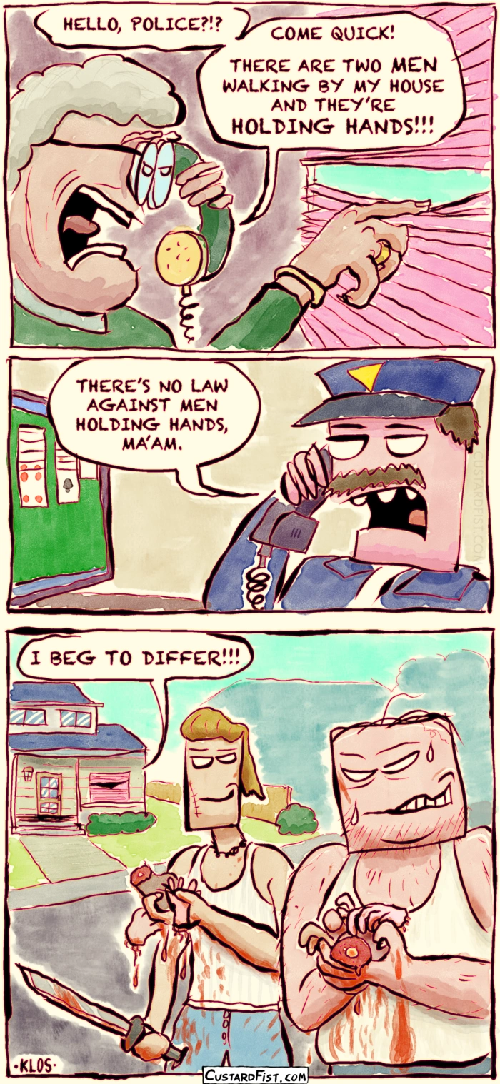 - - - This is a comic strip - - -
An elderly woman calls the police.
Woman: HELLO, POLICE?!? COME QUICK! THERE ARE TWO MEN WALKING BY MY HOUSE, AND THEY’RE HOLDING HANDS!!!

Police officer: THERE’S NO LAW AGAINST MEN HOLDING HANDS, MA’AM.
Woman: I BEG TO DIFFER!

The two men are walking down the street, covered in blood splatters, holding a machete and holding cut off hands in their free hands.
