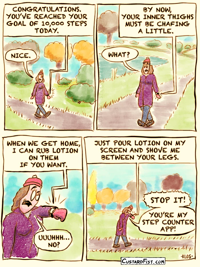 This is a comic strip:

A girl is walking through a park. Her smartwatch makes a bleep and starts talking to her.
Smartwatch: CONGRATULATIONS. YOU’VE REACHED YOUR GOAL OF 10,000 STEPS TODAY.
Girl: NICE. 

The smartwatch continues.
Smartwatch: BY NOW, YOUR INNER THIGHS MUST BE CHAFING A LITTLE. 
Girl: WHAT?

Smartwatch: WHEN WE GET HOME, I CAN RUB LOTION ON THEM IF YOU WANT.
Girl: UUUHH… NO?
 
Smartwatch: JUST POUR LOTION ON MY SCREEN AND SHOVE ME BETWEEN YOUR LEGS.
Girl: STOP IT! YOU’RE MY STEP COUNTER APP!
