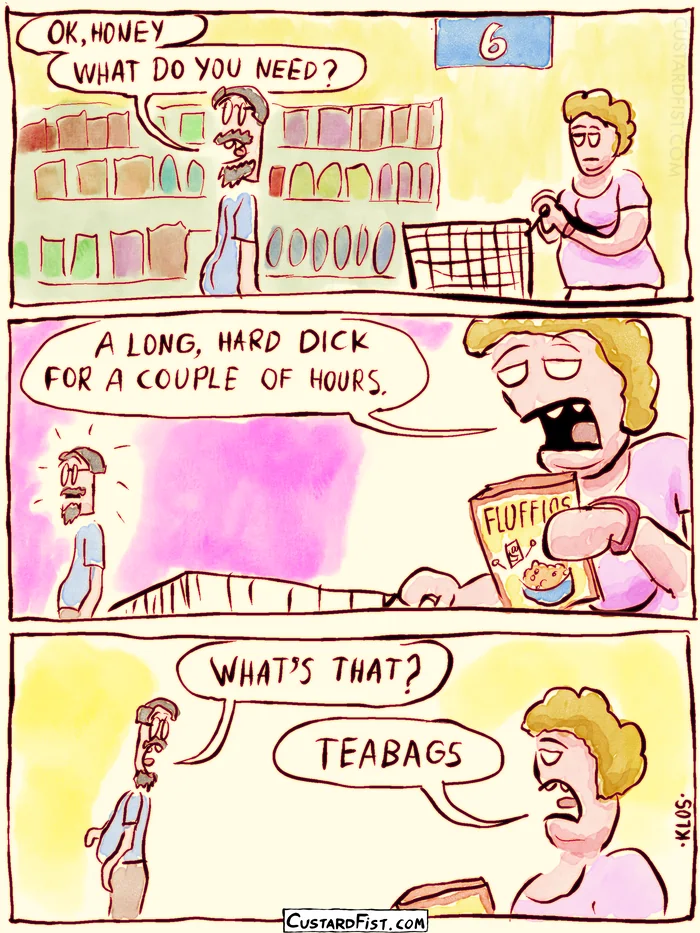 - - - This is a comic strip - - -
A husband and wife are at the supermarket. The man asks: OK, HONEY. WHAT DO WE NEED? The woman replies under her breath: A LONG, HARD DICK FOR A COUPLE OF HOURS.
Surprised, the man turns to her: WHAT’S THAT?
Neutrally, the woman says: TEABAGS.