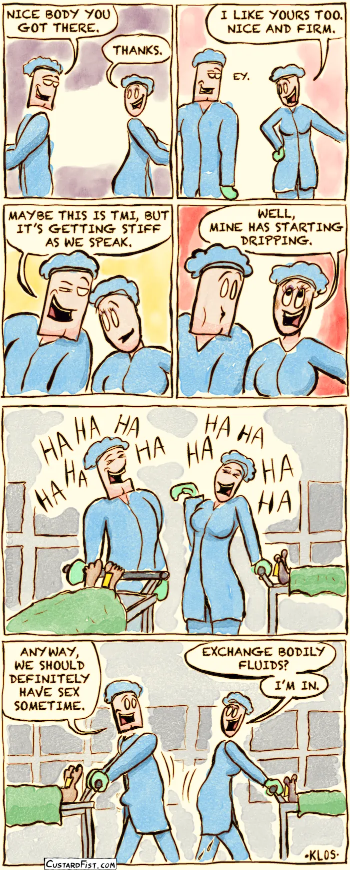 This is a comic
Panel 1:
 A man and a woman stand near each other, both dressed in medical protective suits. The man looks at the woman in a flirtatious way.
 The man says: "NICE BODY YOU HAVE THERE."
 The woman replies: "THANKS."
Panel 2:
 The woman looks down and says: "I LIKE YOURS TOO. NICE AND FIRM."
Panel 3:
 The man leans closer to her and says: "MAYBE THIS IS TMI, BUT IT’S GETTING STIFF AS WE SPEAK."
 The woman replies with a blush on her cheeks: "WELL, MINE HAS STARTED DRIPPING."
Panel 4:
 The man and woman laugh. As the view zooms out, it becomes clear that they are working in a morgue. Each of them has a cart with a covered-up corpse on it.
Panel 5:
 The man and woman push their carts in opposite directions.
 The man casually says: "ANYWAY, WE SHOULD DEFINITELY HAVE SEX SOMETIME."
 The woman responds: "EXCHANGE BODILY FLUIDS? I’M IN."