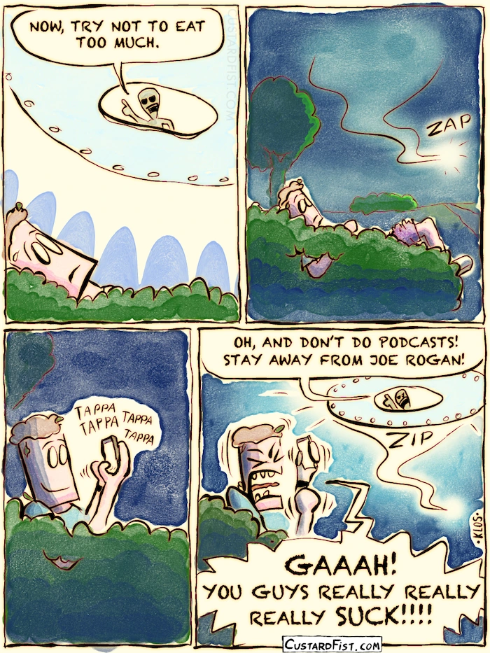 The alien looks through the hatch and gives some additional instructions.
Alien: SHUT UP! IT’S FOR SCIENCE! NOW, TRY NOT TO EAT TOO MUCH.
The spacecraft disappears into the distance.
The man grabs his mobile phone and starts typing.
The spacecraft quickly reappears from the distance and the alien sticks its head out of the hatch once more.
Alien: OH, AND DON't DO PODCASTS! STAY AWAY FROM JOE ROGAN!
Man: GAAAH! YOU GUYS REALLY REALLY REALLY SUCK!!!!