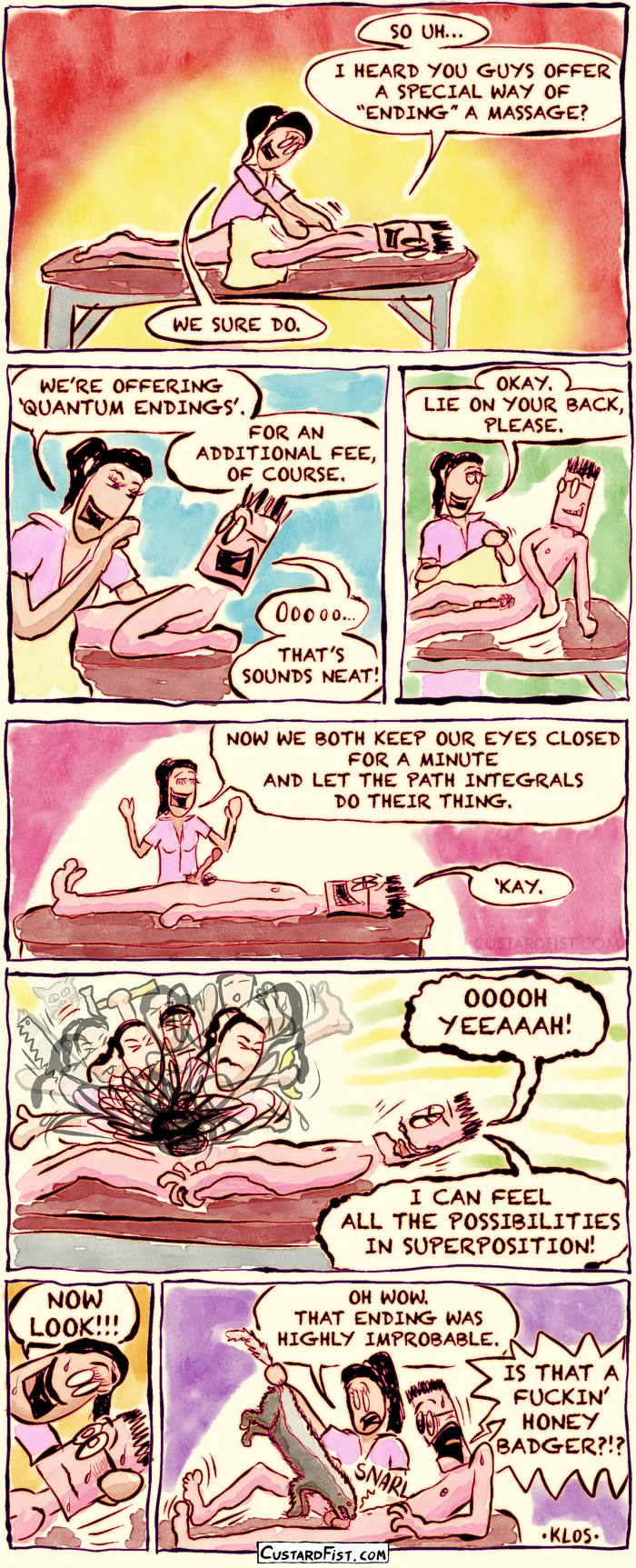 - - - This is a NSFW comic strip - - -  
Theo is lying face down on a massage table. He says to the masseuse, “So uh… I heard you guys offer a special way of ‘ending’ a massage?” The masseuse replies, “We sure do.”

The masseuse explains, “We’re offering ‘Quantum Endings’. For an additional fee, of course.” Theo responds enthusiastically, “Oooooh. That sounds neat!”
The masseuse tells him, “Okay. Lie on your back, please.” Theo complies.

Now Theo is lying on his back. The masseuse says, “Now we both keep our eyes closed for a minute and let the path integrals do their thing.” Theo answers, “‘Kay.”

With their eyes closed, the masseuse is simultaneously doing countless different things to Theo, all in a quantum superposition. Theo, still with his eyes shut, enjoys it and exclaims, “Ooooh yeah! I can feel all the possibilities in superposition!”

Then the masseuse says, “Now look!!!”

They make the observation and the wave function collapses. It turns out that Theo’s genitals are now in the mouth of a honey badger. Theo shouts in shock, “IS THAT A FUCKIN’ HONEY BADGER?!?” The masseuse replies, “Oh wow. That ending was highly improbable.”