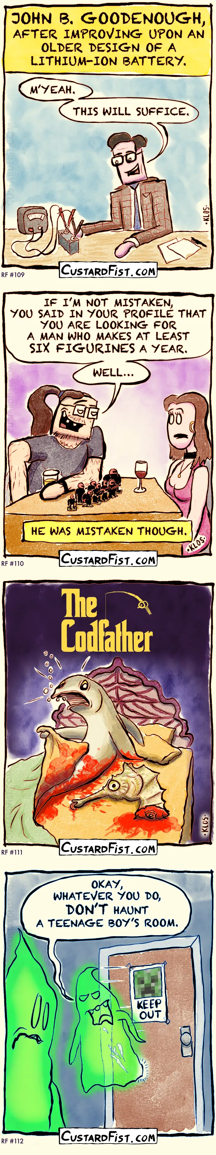Four one-panel jokes:
1) Caption says: JOHN B. GOODENOUGH, AFTER IMPROVING UPON AN OLDER DESIGN OF A LITHIUM-ION BATTERY.
John, looking at his battery’s output, says: “M’YEAH. THIS WILL SUFFICE.”
2) A scruffy looking, balding Warhammer nerd is on a blind date with a woman, who is clearly out of his league. He shows her his Warhammer figurines, looks her in the eyes confidently, and says:
IF I’M NOT MISTAKEN, YOU SAID IN YOUR PROFILE THAT YOU ARE LOOKING FOR A MAN WHO MAKES AT LEAST SIX FIGURINES A YEAR. WELL…
A caption says: HE WAS MISTAKEN THOUGH.
3) The scene from the Godfather in which the guy finds a decapitated horse head in his bed, but now it takes place in the ocean and the guy is a fish (a cod) and it’s a seahorse’s head. Let’s call it ‘The Codfather’
4) A ghost comes out of a teenage boys room, covered in suspicious looking white stains, and says to another ghost: “OKAY, WHATEVER YOU DO, DON’T HAUNT A TEENAGE BOY’S ROOM.”