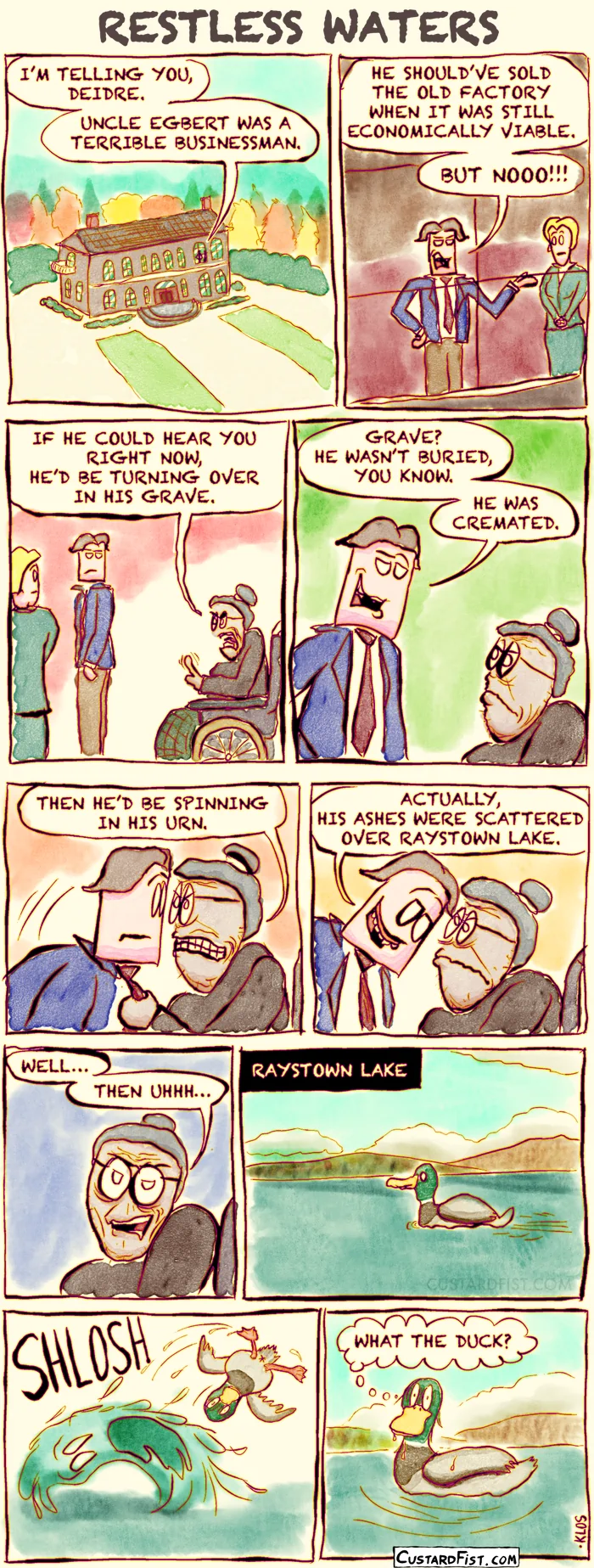 This is a comic strip:
We see a large, old mansion near a forest in autumn. The silhouette of Donavan can be seen standing near one of the big windows.
Donavan says: “I’m telling you, Deidre, Uncle Egbert was a terrible businessman.”
Inside, we see Donavan up close — a well-dressed young man talking passionately to his wife, Deidre.
Donavan continues: “He should’ve sold the old factory when it was still economically viable. But nooo!”
An elderly woman in a wheelchair, Aunt Mabel, overhears him and protests.
Aunt Mabel says: “If he could hear you right now, he’d be turning over in his grave.”
Donavan replies: “Grave? He wasn’t buried, you know. He was cremated.”
Aunt Mabel frowns and says: “Then he’d be spinning in his urn.”
Donavan corrects her pedantically, with a smirk on his face: “Actually, his ashes were scattered over Raystown Lake.”
Aunt Mabel hesitates: “Well… then uhhh…”
Outside, we see a duck swimming peacefully on Raystown Lake.
Suddenly, a strange wave rises and flips the duck over. The wave appears to have the distorted face of a tormented soul.
The duck recovers, looking bewildered, and thinks to itself: “What the duck?”
