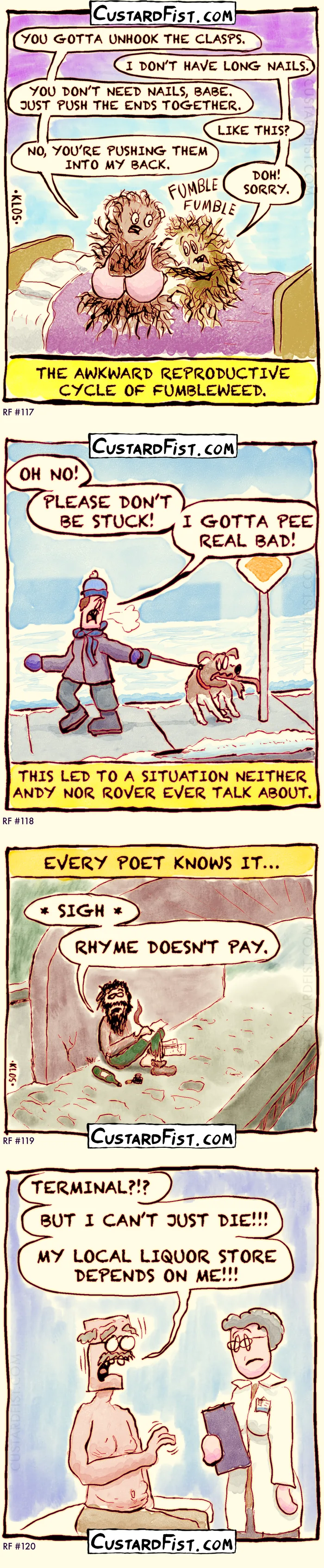 Four 1-panel comics:

✅117 - FUMBLEWEED
Two bushes of tumbleweed are sitting on a bed. One is nervously trying to open the bra of the other. It doesn’t go well. He is fumbling.
The caption says: THE AWKWARD REPRODUCTIVE CYCLE OF FUMBLEWEED.

✅118 - SECRET
It’s winter. It’s cold and snowy. Andy is walking his dog, Rover.
Rover gets stuck with his tongue on a metal pole.
Andy is desperately pulling on Rover’s leash, saying: OH NO! PLEASE DON’T BE STUCK! I GOTTA PEE REAL BAD!
A caption says: THIS LED TO A SITUATION NEITHER ANDY NOR ROVER EVER TALK ABOUT.

✅119 - RHYME DOESN'T PAY
A scruffy-looking bum in tattered clothes sits under a bridge, writing on a piece of paper.
Caption: EVERY POET KNOWS IT…
Poet: * SIGH * RHYME DOESN'T PAY.

✅120 - DEPENDENCY
An old man is in the doctor's office and he hears the result of his recent health check. 
Old man: TERMINAL?!? BUT I CAN'T JUST DIE!!! MY LOCAL LIQUOR STORE DEPENDS ON ME!!!
