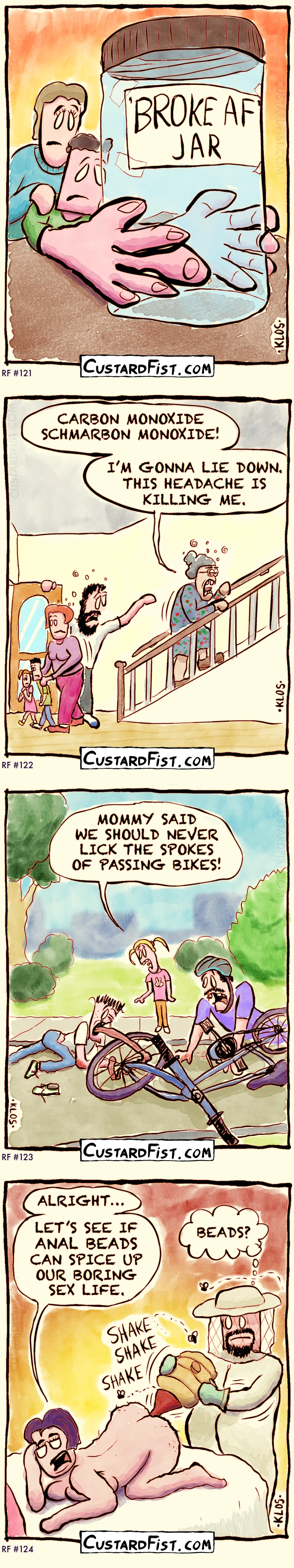 Random jokes 121 to 124:
✅121
A man and a woman are staring disheartenedly at their very empty ‘BROKE AF’ jar.
✅122
A family in panic mode. Mom is hastily pushing the kids out the front door, while dad looks back at grandma, who slowly goes up the stairs.
Grandma: “CARBON MONOXIDE SCHMARBON MONOXIDE. I’M GONNA LIE DOWN. THIS HEADACHE IS KILLING ME.”
✅123
A young boy is lying on the road, badly hurt and with his tongue twisted in the spokes of a bike. Not far away, the rider sits on the ground, bleeding from the face.
The boy’s younger sister says: “MOMMY SAID WE SHOULD NEVER LICK THE SPOKES OF PASSING BIKES!”
✅124
A naked woman is on all fours on the bed.
She murmurs, “ALRIGHT… LET'S SEE IF ANAL BEADS CAN SPICE UP OUR BORING SEX LIFE.”
“BEADS?” her partner thinks to himself as he, dressed as a beekeeper, is funneling a swarm of angry bees into her rectum.