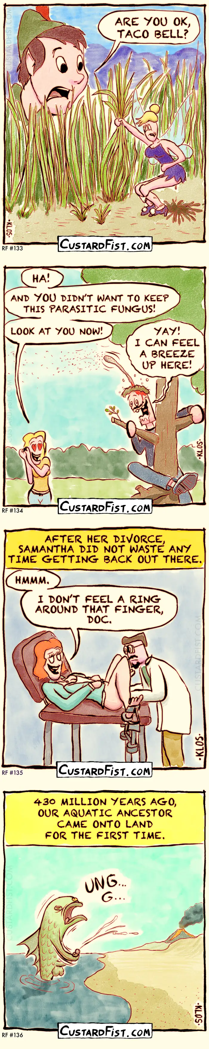 - - - These four one-panel comics - - -

133 - TACO BELL
A tiny, blond fairy in a purple fairy dress is squatting down, holding on to a tuft of grass and having violent diarrhea. 
Peter Pan is worried and asks from a decent distance: ARE YOU OK, TACO BELL?


134 - PARASITIC FUNGUS
A woman witnesses her husband happily climbing a tree.
Woman: HA! AND YOU DIDN’T WANT TO KEEP THE PARASITIC FUNGUS! LOOK AT YOU NOW! 
Man: YAY! I CAN FEEL A BREEZE UP HERE!
The man looks a little “out of it” and has a large spore stalk growing out of his head.

135 - NO RING
Caption: AFTER HER DIVORCE, SAMANTHA DID NOT WASTE ANY TIME GETTING BACK OUT THERE.
A male gynecologist is performing a Pap smear on Samantha.
Samantha: HMMM. I DON’T FEEL A RING AROUND THAT FINGER, DOC.

136 - CAME ONTO LAND
Caption says: 430 MILLION YEARS AGO, OUR AQUATIC ANCESTOR CAME ONTO LAND FOR THE FIRST TIME.
Then we see a prehistoric fish ejaculating onto the sand of a beach.
