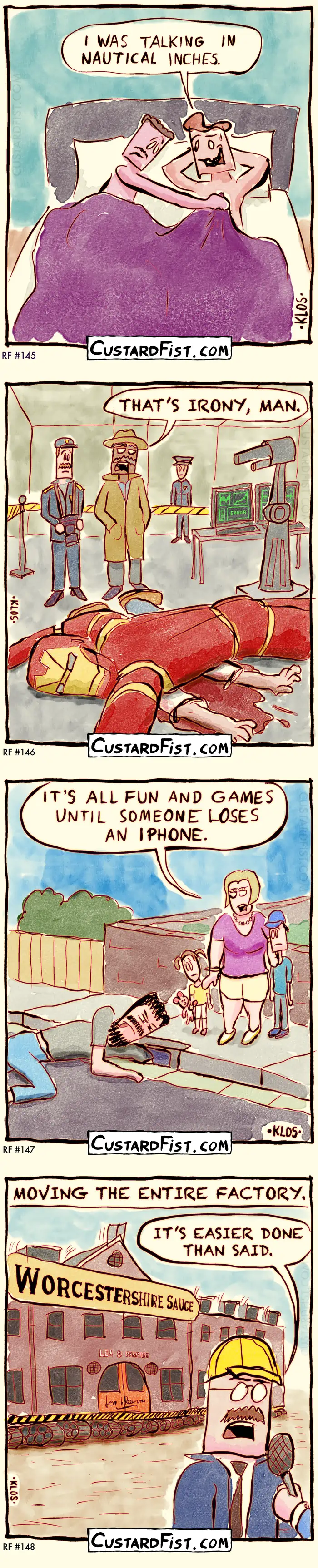 145 - NAUTICAL INCHES
Two people are in bed, about to get intimate for the first time. One lifts the sheets and looks rather disappointed at the other’s genitals.
Caption: I WAS TALKING IN NAUTICAL INCHES.

146 - IRONY
Tony Stark is found dead in his private lab, crushed under his Iron Man suit.
The police have launched an investigation. The chief inspector looks at the mess and says: THAT’S IRONY, MAN.

147 - FUN AND GAMES
Dad is on his knees at the side of the road, trying to grab something that fell into a curb inlet. Mother talks to her two children.
Mother: IT’S ALL FUN AND GAMES UNTIL SOMEONE LOSES AN IPHONE.

148 - EASIER DONE
Caption says: MOVING THE ENTIRE FACTORY.
We see the ‘Worcestershire Sauce’ factory being moved with heavy machinery. 
Contractor: IT’S EASIER DONE THAN SAID.