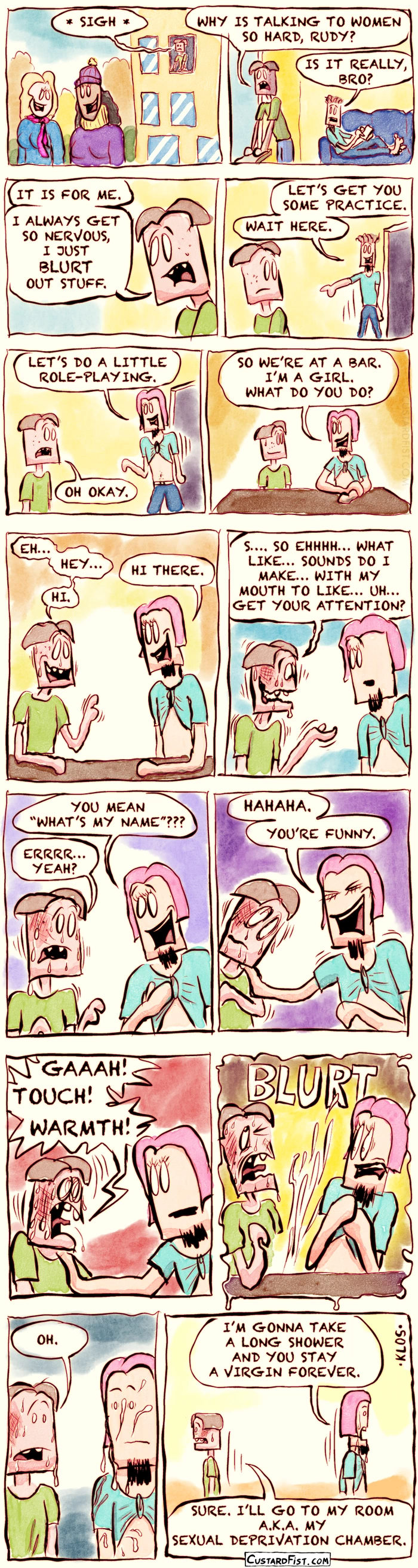 - - - This is a NSFW comic strip - - -  

Joseph Erkhoff, our “forever alone” guy, looks out of his dorm room window and watches a few nice girls walking across campus. He sighs.
Joseph: WHY IS TALKING TO WOMEN SO HARD, RUDY?

Rudy, his roommate, is lying on the couch and looks over at him.
Rudy: IS IT REALLY, BRO?
Joseph: IT IS FOR ME. I ALWAYS GET SO NERVOUS, I JUST BLURT OUT STUFF.

Rudy gets up and walks away.
Rudy: LET’S GET YOU SOME PRACTICE. WAIT HERE.

Rudy returns wearing a pink wig and his T-shirt tied like a crop top.
Rudy: LET’S DO A LITTLE ROLE-PLAYING.
Joseph: OH OKAY.

They sit down at the table.
Rudy: SO WE’RE AT A BAR. I’M A GIRL. WHAT DO YOU DO?

Even though they're only pretending, Joseph becomes very nervous.
Joseph: EH… HEY… LIKE… HI.
Rudy: HI THERE.

Joseph starts losing the ability to speak.
Joseph: S…. SO EHHHH… WHAT LIKE… SOUNDS DO I MAKE… WITH MY MOUTH TO LIKE… UH… GET YOUR ATTENTION?
Rudy: YOU MEAN “WHAT’S MY NAME?”
Joseph: ERRRR… YEAH?

Rudy laughs and puts a hand on Joseph’s shoulder.
Rudy: HAHAHA. YOU’RE FUNNY.

Joseph freaks out over being touched by another human being.
Joseph: GAAAH! TOUCH! WARMTH!
Joseph ejaculates wildly with a loud BLURT sound.

Rudy is covered in Joseph’s semen and looks shocked.
Joseph: OH.

Embarrassed, they walk away in different directions.
Rudy: OKAY, I’M GONNA TAKE A LONG SHOWER AND YOU STAY A VIRGIN FOREVER.
Joseph: FINE. I’LL GO TO MY ROOM A.K.A. MY SEXUAL DEPRIVATION CHAMBER.
