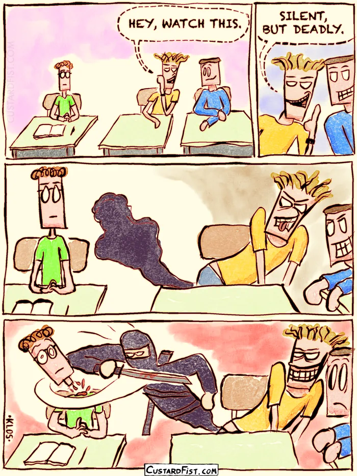 - - - This is a comic strip - - -
Three teenage boys are sitting next to each other in class. The boy in the middle leans toward his friend on the right and whispers with a smug, menacing grin: HEY, WATCH THIS. SILENT, BUT DEADLY.
He leans over a little more and points his butt toward the boy on the left.
He starts pushing, and a dark cloud begins to emanate from his butt.
Then the boy on the left quietly gets his head cut off by the black ninja that emerged from the dark cloud.