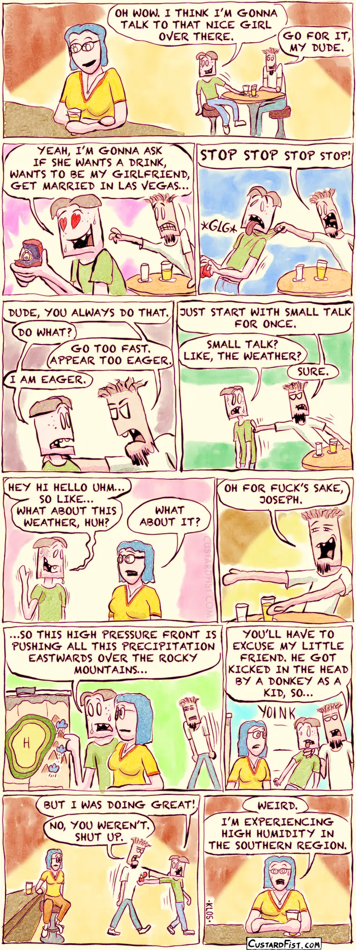 - - - This is a comic strip - - -
Joseph Erkhoff and his friend and roommate, Rudy, are at a bar.
Joseph has spotted a nice girl, sitting alone at the bar, and has worked up the courage to go talk to her. 
Joseph: OH WOW. I THINK I’M GONNA TALK TO THAT NICE GIRL OVER THERE.
Rudy: GO FOR IT, MY DUDE.

Joseph gets up and starts walking towards the girl at the bar.
Joseph: YEAH, I’M GONNA ASK IF SHE WANTS A DRINK, WANTS TO BE MY GIRLFRIEND, GET MARRIED IN LAS VEGAS. Joseph is already holding a small box with an engagement ring.

Rudy grabs Joseph by his shirt.
Rudy: STOP STOP STOP STOP!

Rudy: DUDE, YOU ALWAYS DO THAT. 
Joseph: DO WHAT?
Rudy: GO TOO FAST. APPEAR TOO EAGER. 
Joseph: I AM EAGER!

Annoyed, Rudy pushes Joseph towards the bar.
Rudy: JUST START WITH SMALL TALK FOR ONCE.
Joseph: SMALL TALK? LIKE, THE WEATHER?
Rudy: SURE.
Joseph is getting nervous. 

Joseph starts talking to the girl.
Joseph: HEY HI HELLO UHM… SO LIKE… WHAT ABOUT THIS WEATHER, HUH?
Girl: WHAT ABOUT IT?

Rudy observes Joseph’s foolery from a distance and feels like he has to intervene. 
Rudy: OH FOR FUCK’S SAKE, JOSEPH. 

Rudy approaches angrily, as Joseph is giving the girl a detailed weather report, gesturing over a big weather chart.
Joseph: SO THIS HIGH PRESSURE FRONT IS PUSHING ALL THIS PRECIPITATION EASTWARDS OVER THE ROCKY MOUNTAINS… 

Rudy pulls him away.
Rudy: YOU’LL HAVE TO EXCUSE MY LITTLE FRIEND. HE GOT KICKED IN THE HEAD BY A DONKEY AS A KID, SO…
Joseph: BUT I WAS DOING GREAT!
Rudy: NO, YOU WEREN’T. SHUT UP.

The girl is alone again and looks a little bedazzled. 
GIRL: WEIRD. I’M EXPERIENCING HIGH HUMIDITY IN THE SOUTHERN REGION.

