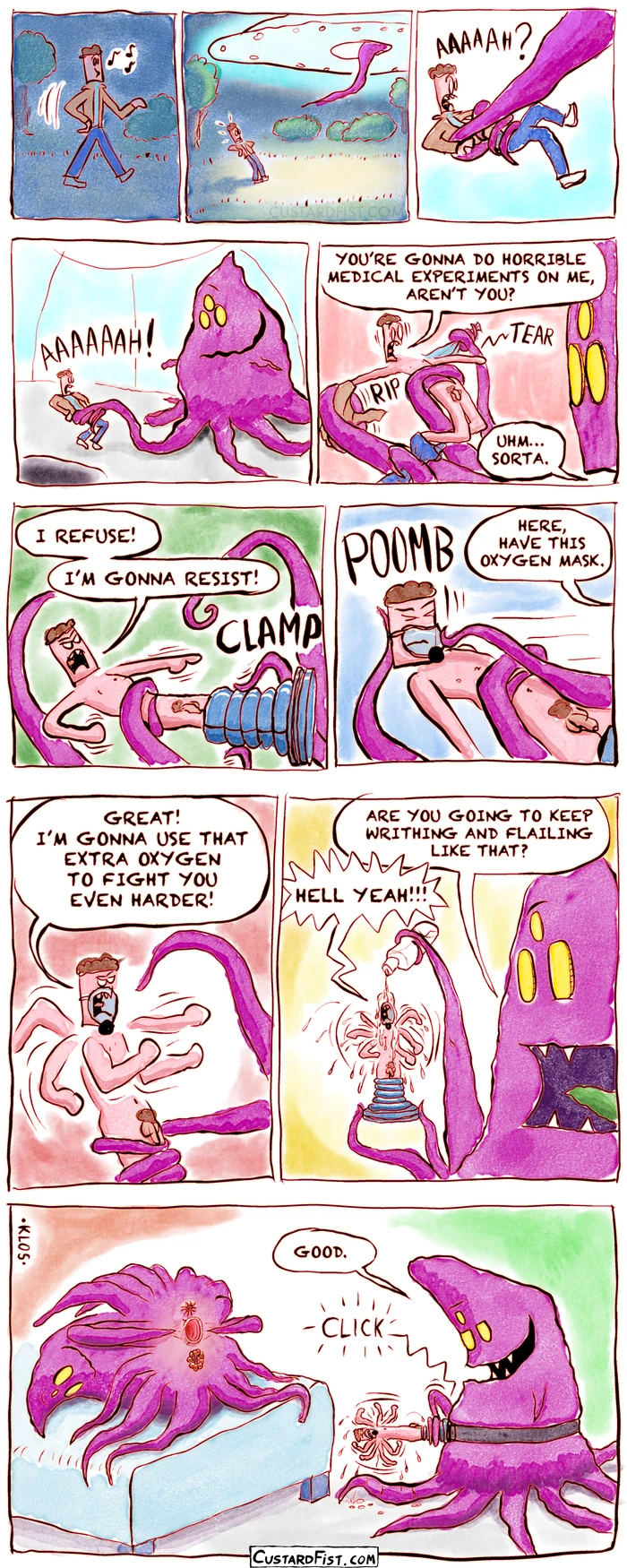 - - - This is a comic strip - - -

Daniel is walking through the park at night.

All of a sudden, an alien spacecraft appears above him.

A long, purple tentacle comes out that pulls him inside.

A huge blob of an alien holds Daniel in its slimy tentacles. Daniel screams.

The alien rips off all of Daniel‘s clothes.
Daniel: YOU’RE GONNA DO HORRIBLE MEDICAL EXPERIMENTS ON ME, AREN’T YOU?
Alien: UHM… SORTA.

The alien clamps Daniel's legs into some clamp.
Daniel: I REFUSE! I’M GONNA RESIST!

The alien puts an oxygen mask on Daniel’s face.
Alien: HERE, HAVE THIS OXYGEN MASK.

Daniel: GOOD! I’M GONNA USE THAT EXTRA OXYGEN TO FIGHT YOU EVEN HARDER!
Daniel is throwing punches and writhing wildly.

The alien pours a clear, slippery liquid over Daniel’s thrashing body.
Alien: ARE YOU GOING TO KEEP WRITHING AND FLAILING LIKE THAT?
Daniel: HELL YEAH!!!

Alien: GOOD.
The alien snaps Daniel onto some strap-on gear.
We see another alien bent over, exposing a few of its three moist holes.
