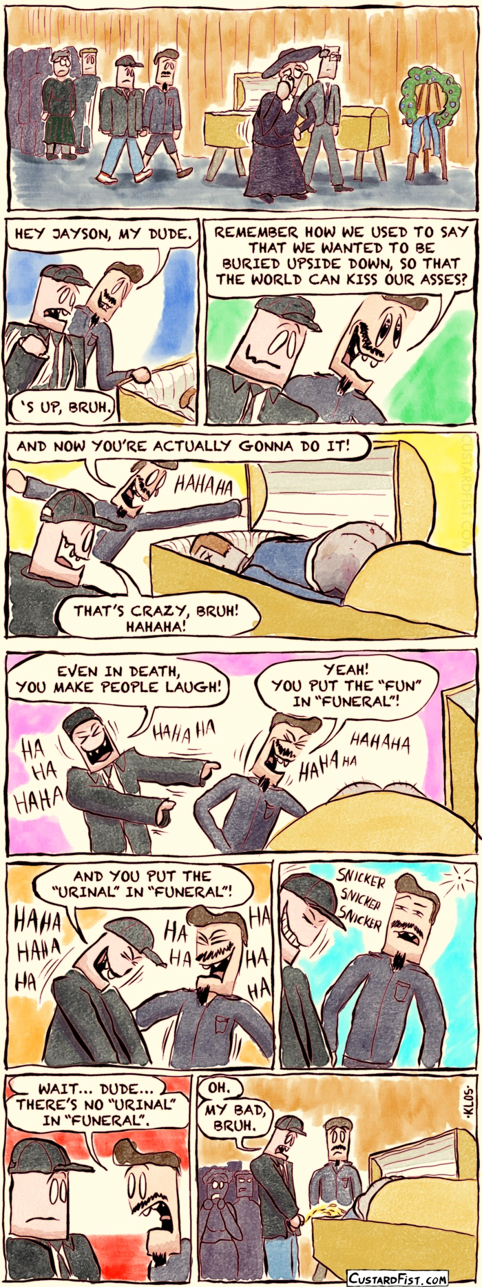 - - - This is a comic strip - - -
At a funeral, two dudebros, Rob and Kyle, are standing next to the casket of their deceased friend Jayson to pay their final respect.
Rob: HEY JAYSON, MY DUDE.
Kyle: ‘S UP, BRUH.
Rob: REMEMBER HOW WE USED TO SAY THAT WE WANTED TO BE BURIED UPSIDE DOWN, SO THAT THE WORLD CAN KISS OUR ASSES?
We zoom out a little and see that the corpse has its ass sticking out of the casket into the air.
Rob: AND NOW YOU’RE ACTUALLY GONNA DO IT!
Kyle: THAT’S CRAZY, BRUH! HAHAHA!
Rob and Kyle are laughing their asses off.
Kyle: EVEN IN DEATH, YOU MAKE PEOPLE LAUGH!
Rob: YOU PUT THE “FUN” IN “FUNERAL”! HAHAHA!
Kyle: AND YOU PUT THE “URINAL” IN “FUNERAL”! HAHAHAHA!
Rob goes quiet and thinks about it for a second.
Rob: WAIT… DUDE… THERE’S NO “URINAL” IN “FUNERAL”.
We zoom out again. Kyle is emptying his bladder into the open casket.
Kyle: OH. MY BAD, BRUH.