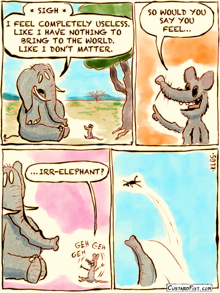 A mouse talks to a depressed elephant. The elephant complains that he feels that he doesn’t matter. That he doesn’t belong. So the mouse asks, with a little smirk on his face: “would you say you feel… irr-elephant? The mouse gets tossed high into the sky.