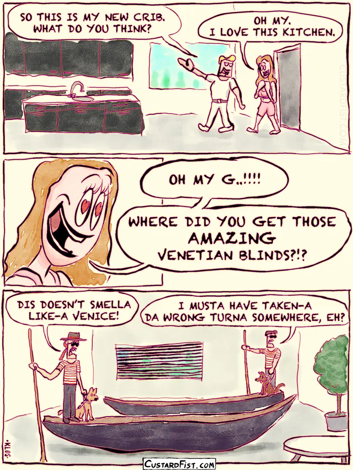 - - - This is a comic strip - - -
Martin is showing off his new house to his lady friend, Jesse.
Martin: SO THIS IS MY NEW CRIB. WHAT DO YOU THINK?
Jesse: OH MY. I LOVE THIS KITCHEN.
Then Jesse turns her head to see the living room.
Jesse: OH MY G..!!!! WHERE DID YOU GET THOSE AMAZING VENETIAN BLINDS?!?
In the living room there are two confused looking, blind, Venetian gondoliers with their gondolas, wearing sunglasses and holding their seeing eye dogs by the leash.
Gondolier 1: DIS DOESN’T SMELLA LIKE-A VENICE!
Gondolier 2: I MUSTA HAVE TAKEN-A DA WRONG TURNA SOMEWHERE, EH?
