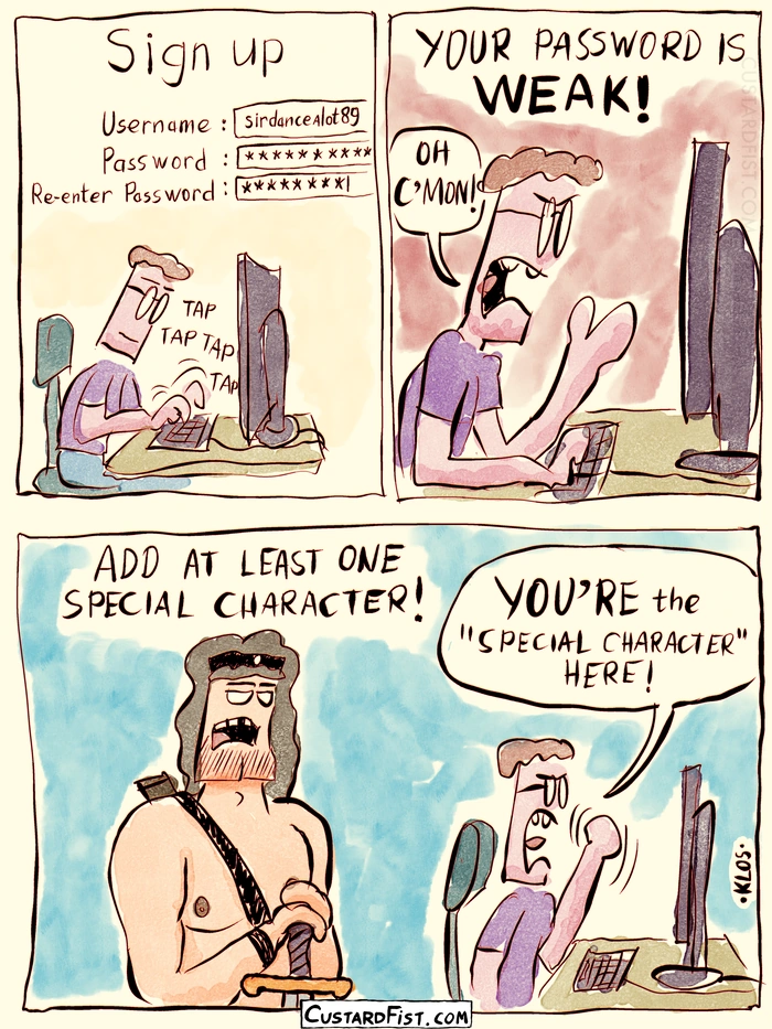 - - - This is a comic strip - - -
Ronald has to enter a password for a new account. We see a text appear that says: YOUR PASSWORD IS **WEAK**!
Ronald: OH C’MON!
Then we zoom out and we see that there is a big barbarian standing next to him and he was the one who said it.
Barbarian: ADD AT LEAST ONE SPECIAL CHARACTER!
Ronald, snarkingly: **YOU’RE** THE SPECIAL CHARACTER, HERE!