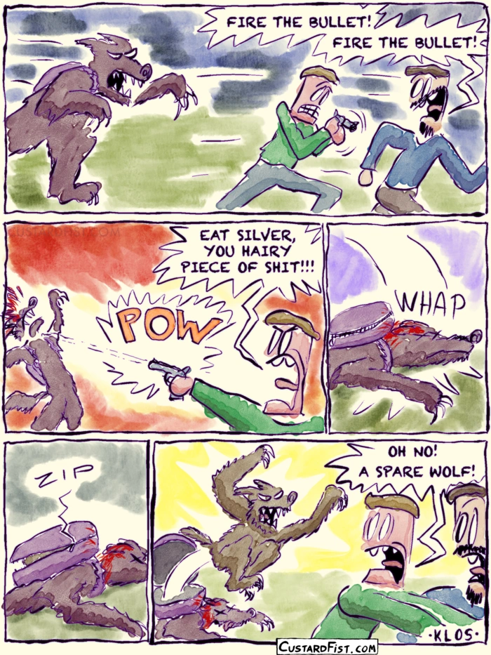 - - - This is a comic strip - - -
Two men are being chased by a werewolf.
Man 1: FIRE THE BULLET! FIRE THE BULLET!
Man 2: EAT SILVER, YOU HAIRY PIECE OF SHIT!!!
Man 2 fires his one silver bullet from a small handgun, hitting the werewolf in the face.
The creature falls flat on its face. It has a weird, round container strapped to its back.
Suddenly, the container pops open and a smaller werewolf jumps out.
Man 1: OH NO! A SPARE WOLF!